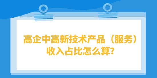 高企中高新技術產(chǎn)品（服務）收入占比怎么算？高品計算注意事項