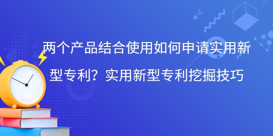 兩個產(chǎn)品結(jié)合使用如何申請實用新型專利？實用新型專利挖掘技巧