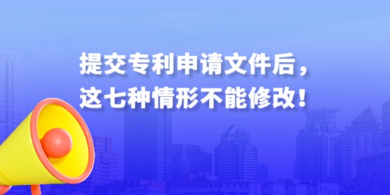 提交專(zhuān)利申請(qǐng)文件后，這七種情形不能修改！