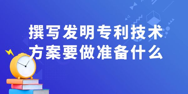 撰寫發(fā)明專利技術(shù)方案，要做什么準備工作？