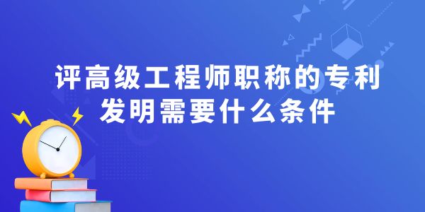 評高級工程師職稱的專利發(fā)明需要什么條件？