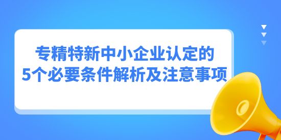 專精特新中小企業(yè)認(rèn)定的5個(gè)必要條件解析及注意事項(xiàng),