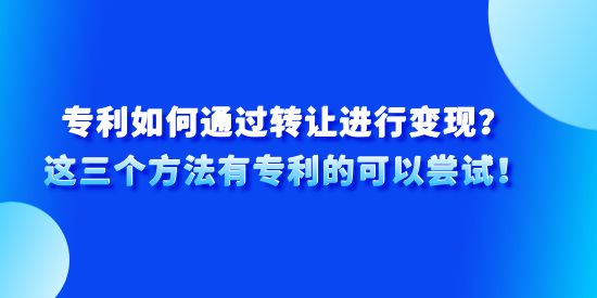 專利如何通過轉(zhuǎn)讓進行變現(xiàn)？這三個方法有專利的可以嘗試！