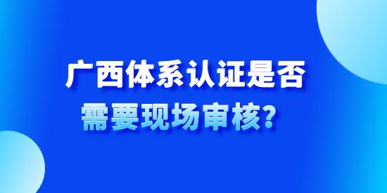 廣西體系認證是否需要現(xiàn)場審核,