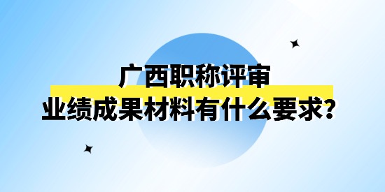 廣西職稱評(píng)審申報(bào)的業(yè)績(jī)成果材料有什么要求,