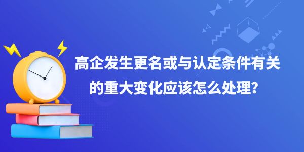 高企發(fā)生更名或與認(rèn)定條件有關(guān)的重大變化應(yīng)該怎么處理？