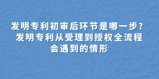 發(fā)明專利初審后環(huán)節(jié)是哪一步？發(fā)明專利從受理到授權(quán)全流程會遇到的情形