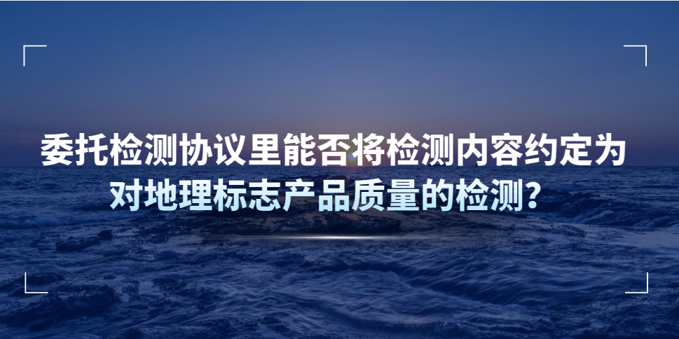 委托檢測協(xié)議里能否將檢測內(nèi)容約定為對地理標(biāo)志產(chǎn)品質(zhì)量的檢測？